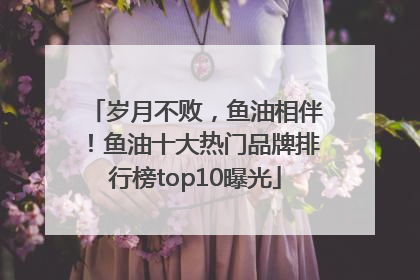 岁月不败，鱼油相伴！鱼油十大热门品牌排行榜top10曝光
